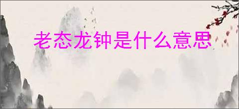 老态龙钟是什么意思